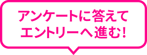 アンケートに答えてエントリーへ進む!