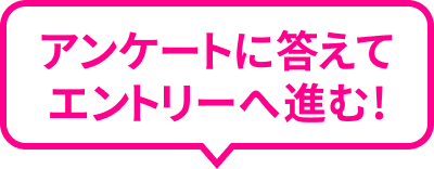 アンケートに答えてエントリーへ進む!