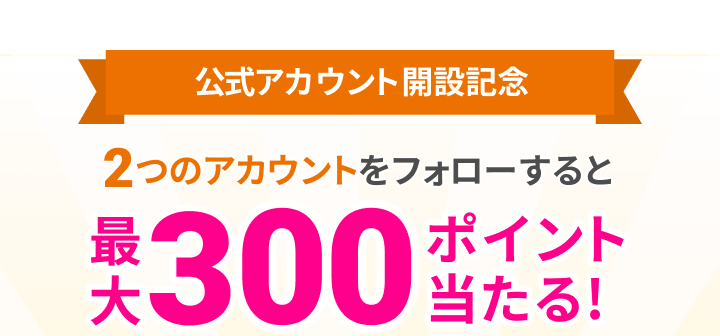 公式アカウント開設記念 2つのアカウントをフォローすると最大300ポイント当たる!