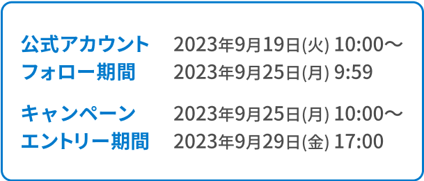 公式アカウントフォロー期間 2023年9月19日(火) 10:00～
2023年9月25日(月) 9:59 キャンペーンエントリー期間 2023年9月25日(月) 10:00〜2023年9月29日(金) 17:00