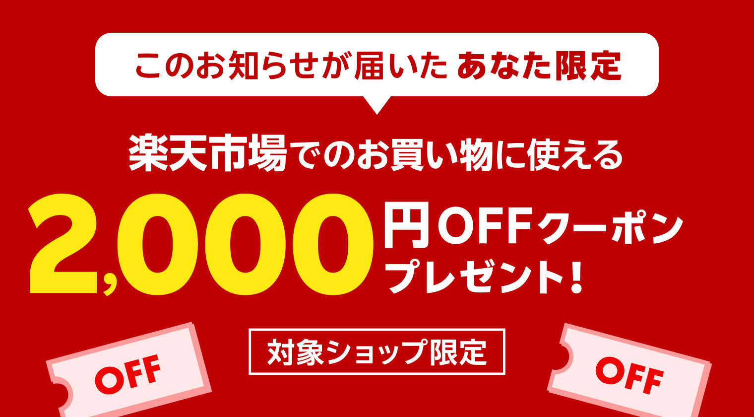 このお知らせが届いたあなた限定 楽天市場でのお買い物に使える 2,000円OFFクーポンプレゼント！対象ショップ限定