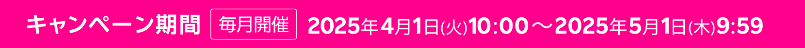 キャンペーン期間 毎月開催 2025年4月1日(火) 10:00～2025年5月1日(木) 9:59
