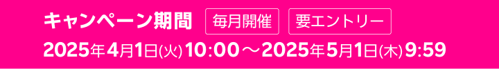 キャンペーン期間 毎月開催 2025年4月1日(火) 10:00～2025年5月1日(木) 9:59