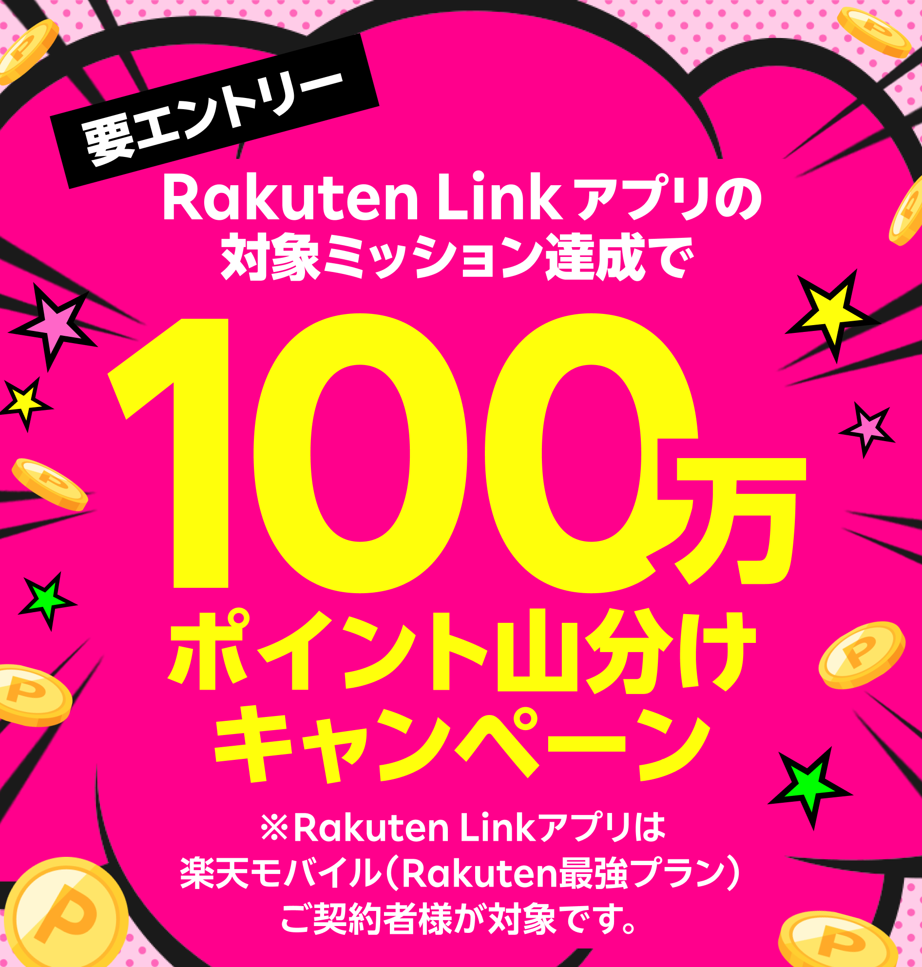 要エントリー！ Rakuten Linkアプリの対象ミッション達成で100万ポイント山分けキャンペーン ※Rakuten Linkアプリは楽天モバイル（Rakuten最強プラン）ご契約者様が対象です。