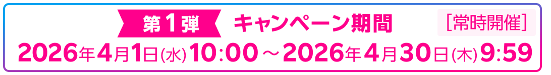第1弾 キャンペーン期間 2026年4月1日(水)10:00～2026年4月30日(木)9:59 常時開催