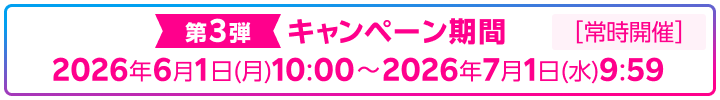 第3弾 キャンペーン期間 2026年6月1日（月）10：00～2026年7月1日（水）9：59 常時開催