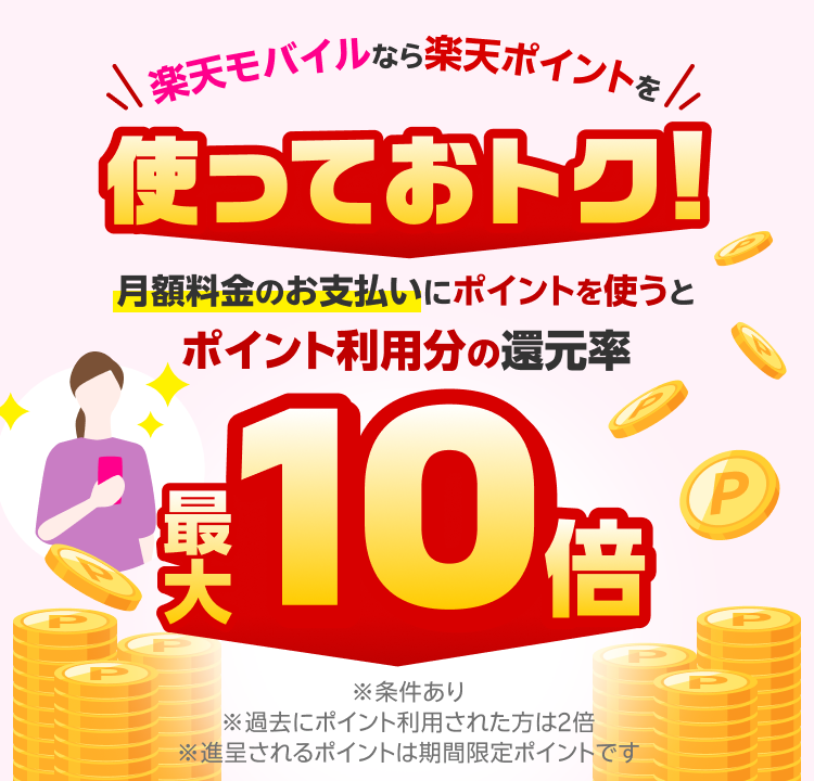 楽天モバイルなら楽天ポイントを使っておトク！月額料金のお支払いにポイントを使うと最大10倍 ※条件あり ※過去にポイント利用された方は2倍 ※進呈されるポイントは期間限定ポイントです