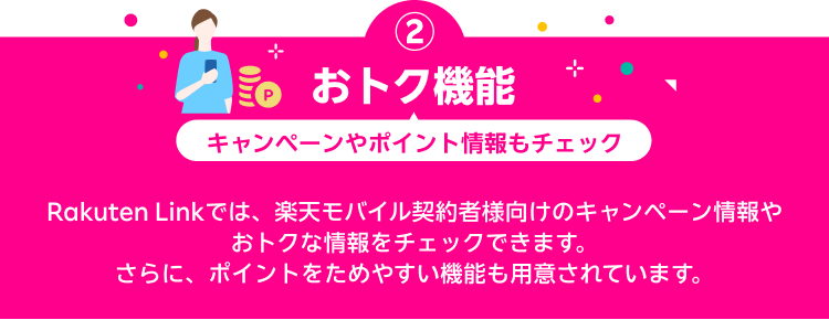 おトク機能 キャンペーンやポイント情報もチェック Rakuten Linkでは、楽天モバイル契約者様向けのキャンペーン情報やおトクな情報をチェックできます。