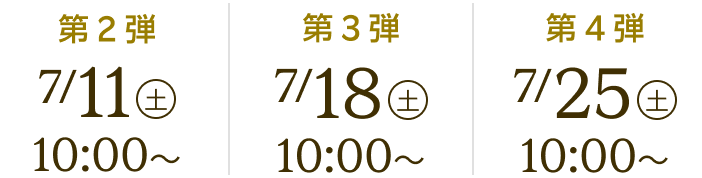 第2弾 7/11(土)10:00~ 第3弾 7/18(土)10:00~ 第4弾 7/25(土)10:00~