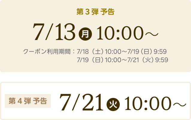 第3弾予告 7/13(月)10:00~ クーポン利用期間：7/18（土）10:00〜7/19（日）9:59、 7/19（日）10:00～7/21（火）9:59 第4弾予告 7/21(火)10:00~