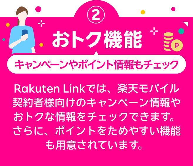 おトク機能 キャンペーンやポイント情報もチェック Rakuten Linkでは、楽天モバイル契約者様向けのキャンペーン情報やおトクな情報をチェックできます。さらに、ポイントをためやすい機能も用意されています。