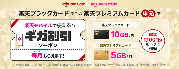 Rakuten Card × Rakuten Mobile 楽天ブラックカードまたは楽天プレミアムカード申込で楽天モバイルで使えるギガ割引クーポン毎月もらえます！ 最大1,100円分おトクに(税込) ※進呈条件あり。本ギガ割クーポン適用により月のデータ利用量が0GBになる場合でもプラン料金が最大980円（税込1,078円）請求されます。