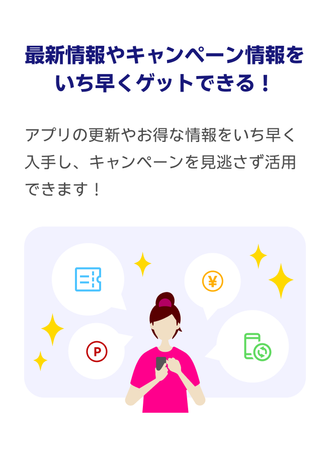 最新情報やキャンペーン情報をいち早くゲットできる！アプリの更新やお得な情報をいち早く入手し、キャンペーンを見逃さず活用できます！