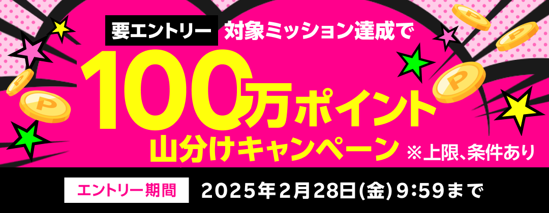 要エントリー 対象ミッション達成で100万ポイント山分けキャンペーン ※上限、条件あり エントリー期間 2025年2月28日（金）9:59まで