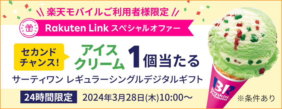 楽天モバイルご利用者様限定 Rakuten Link　スペシャルオファー セカンドチャンス アイスクリーム1個当たる サーティワン レギュラーシングルデジタルギフト 24時間限定 2024年3月28日（木）10:00〜 ※条件あり