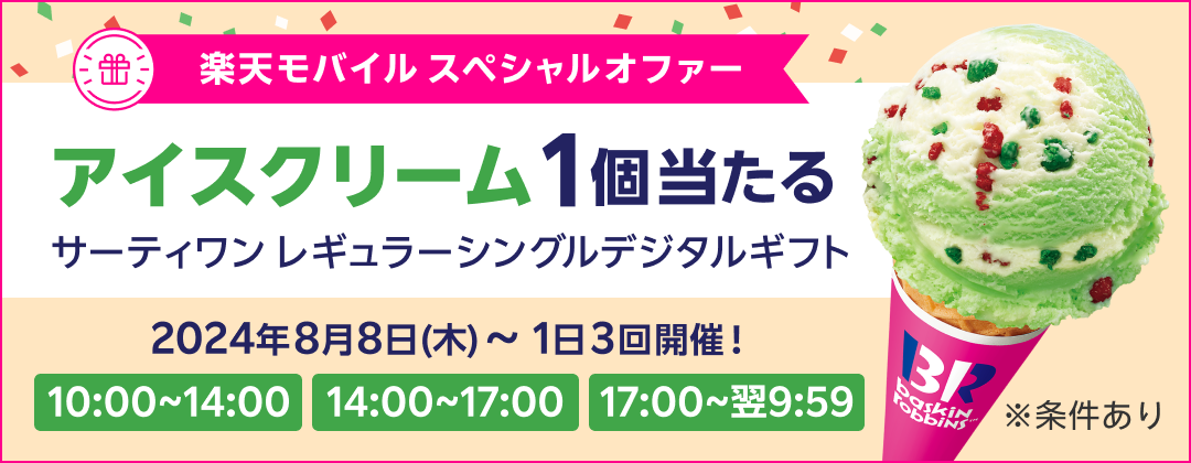 楽天モバイル スペシャルオファー アイスクリーム1個当たる サーティワン レギュラーシングルデジタルギフト 2024年8月8日（木）〜 1日3回開催！ 10:00〜14:00 14:00〜17:00 17:00〜翌9:59 ※条件あり