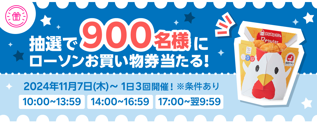 抽選で900名様にローソンお買い物券当たる！ 2024年11月7日（木）〜 1日3回開催！ ※条件あり 10:00〜13:59 14:00〜16:59 17:00〜翌9:59